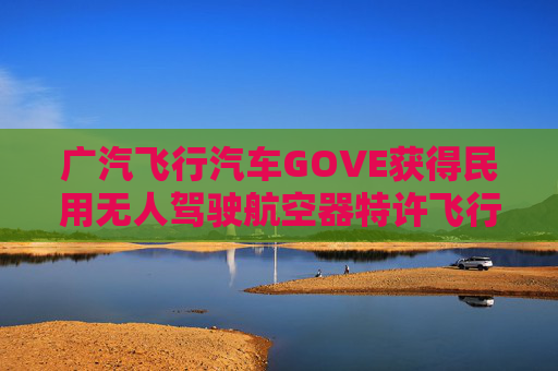 广汽飞行汽车GOVE获得民用无人驾驶航空器特许飞行证