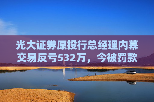 光大证券原投行总经理内幕交易反亏532万，今被罚款460万、禁业10年