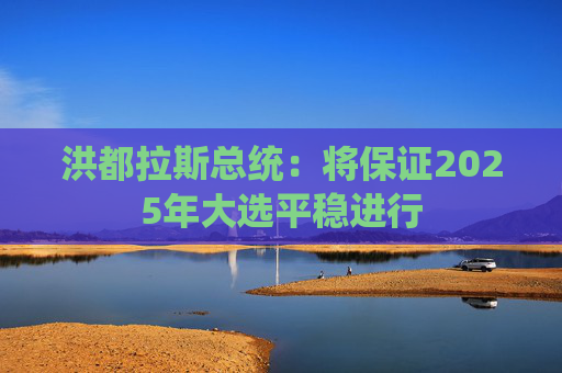 洪都拉斯总统：将保证2025年大选平稳进行