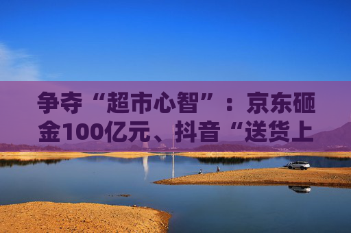 争夺“超市心智”：京东砸金100亿元、抖音“送货上门” 美团、天猫、快手虎视眈眈