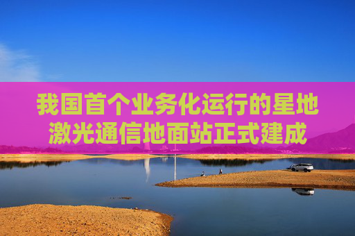 我国首个业务化运行的星地激光通信地面站正式建成