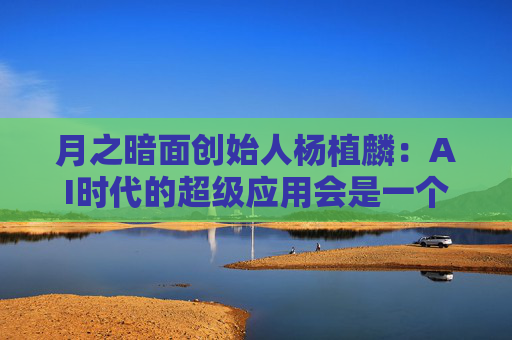 月之暗面创始人杨植麟：AI时代的超级应用会是一个助理，未来5到10年内肯定会有大规模市场应用的机会