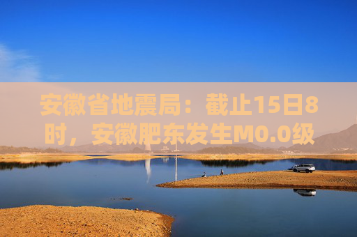 安徽省地震局：截止15日8时，安徽肥东发生M0.0级以上余震20次