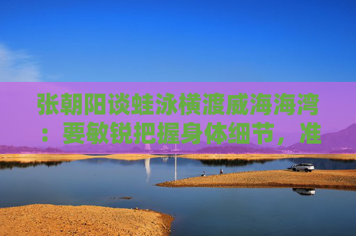 张朝阳谈蛙泳横渡威海海湾：要敏锐把握身体细节，准确去执行