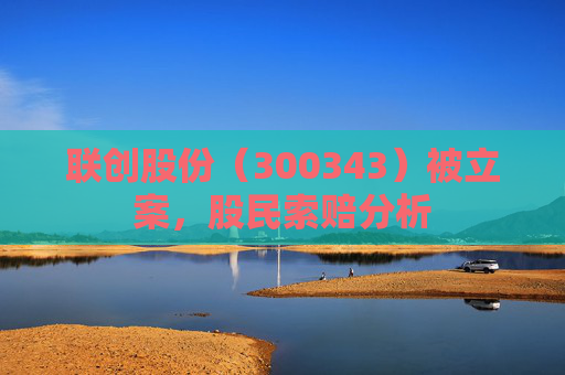 联创股份（300343）被立案，股民索赔分析