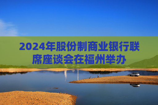 2024年股份制商业银行联席座谈会在福州举办