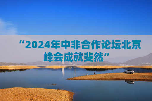 “2024年中非合作论坛北京峰会成就斐然”