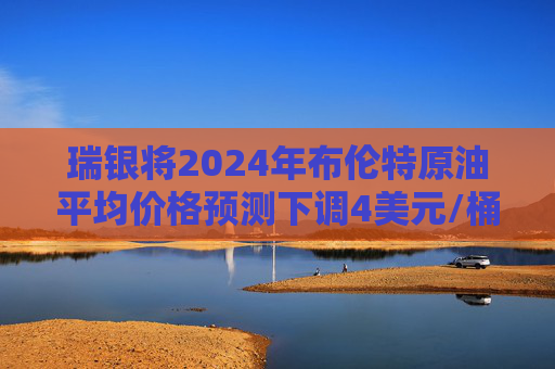 瑞银将2024年布伦特原油平均价格预测下调4美元/桶至80美元/桶