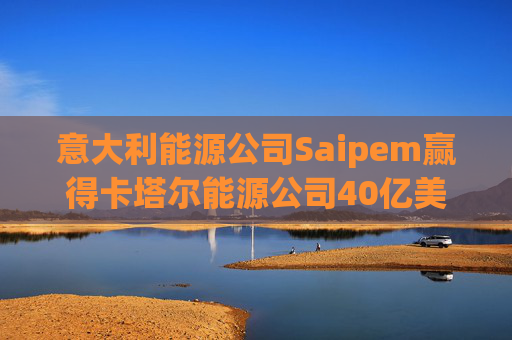 意大利能源公司Saipem赢得卡塔尔能源公司40亿美元合同