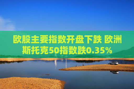 欧股主要指数开盘下跌 欧洲斯托克50指数跌0.35%