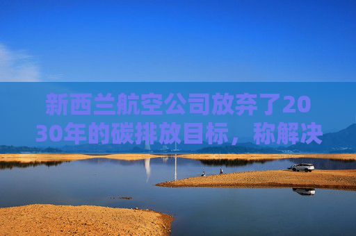 新西兰航空公司放弃了2030年的碳排放目标，称解决方案既昂贵又稀缺