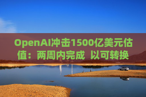 OpenAI冲击1500亿美元估值：两周内完成  以可转换票据融资  转股估值取决于公司结构