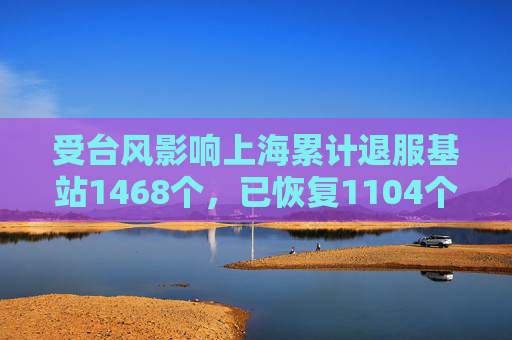 受台风影响上海累计退服基站1468个，已恢复1104个