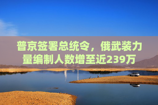 普京签署总统令，俄武装力量编制人数增至近239万