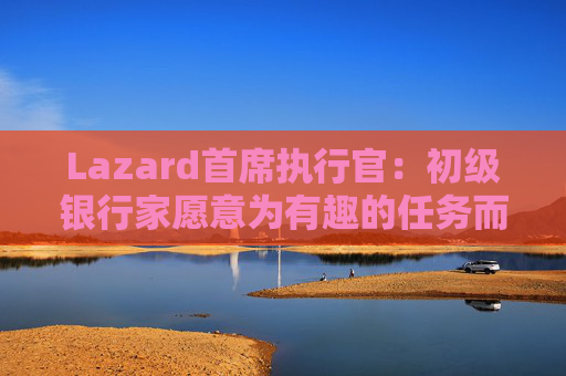 Lazard首席执行官：初级银行家愿意为有趣的任务而工作更长时间