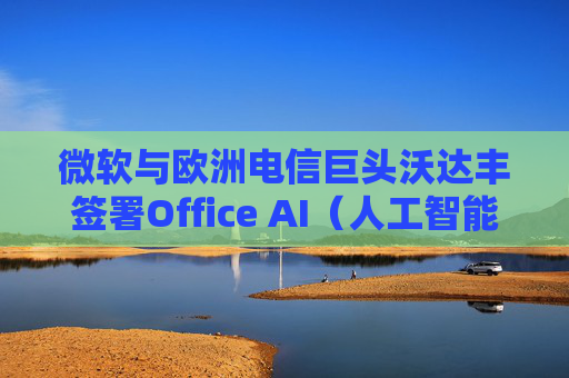 微软与欧洲电信巨头沃达丰签署Office AI（人工智能办公）协议