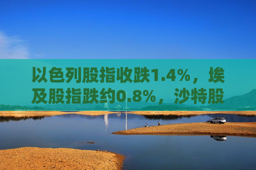 以色列股指收跌1.4%，埃及股指跌约0.8%，沙特股指跌约0.3%