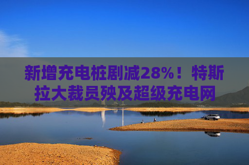 新增充电桩剧减28%！特斯拉大裁员殃及超级充电网