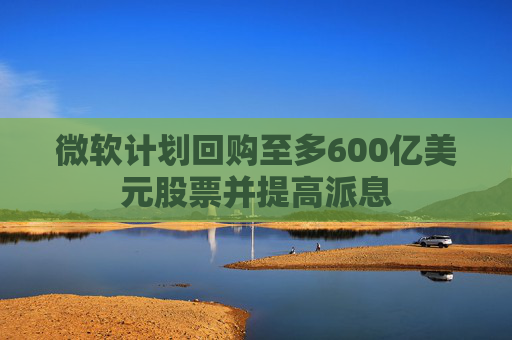 微软计划回购至多600亿美元股票并提高派息