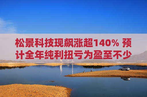 松景科技现飙涨超140% 预计全年纯利扭亏为盈至不少于4000万港元