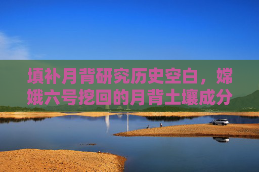 填补月背研究历史空白，嫦娥六号挖回的月背土壤成分揭秘