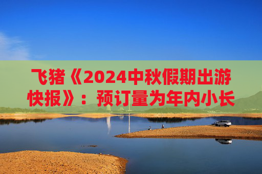 飞猪《2024中秋假期出游快报》：预订量为年内小长假最高