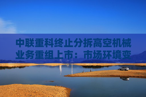 中联重科终止分拆高空机械业务重组上市：市场环境变了