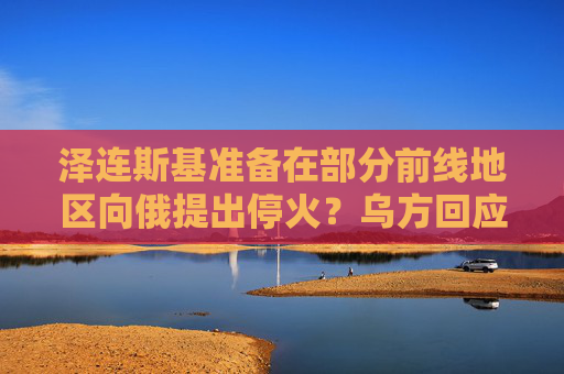 泽连斯基准备在部分前线地区向俄提出停火？乌方回应！乌称哈尔科夫遭俄军袭击，已致33人受伤