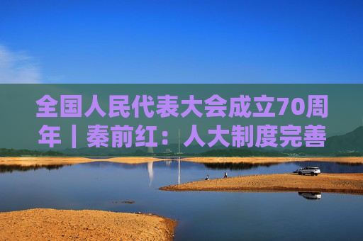 全国人民代表大会成立70周年｜秦前红：人大制度完善和发展的逻辑