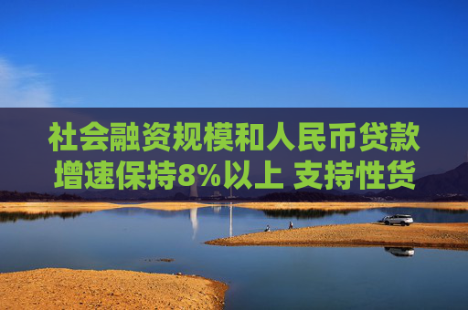 社会融资规模和人民币贷款增速保持8%以上 支持性货币政策发力见效