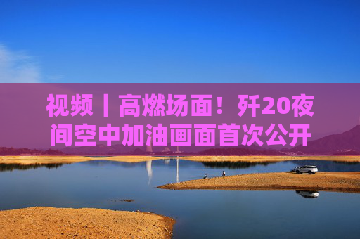 视频｜高燃场面！歼20夜间空中加油画面首次公开