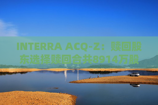 INTERRA ACQ-Z：赎回股东选择赎回合共8914万股A类股份