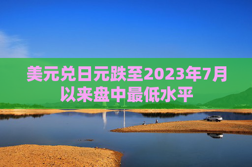 美元兑日元跌至2023年7月以来盘中最低水平