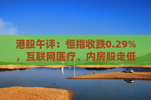 港股午评：恒指收跌0.29%，互联网医疗、内房股走低