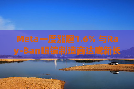 Meta一度涨超1.6% 与Ray-Ban眼镜制造商达成新长期协议 进一步进军智能眼镜领域