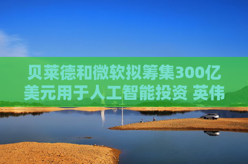 贝莱德和微软拟筹集300亿美元用于人工智能投资 英伟达将提供支持