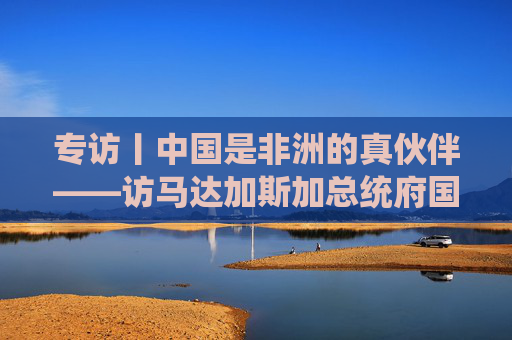 专访丨中国是非洲的真伙伴——访马达加斯加总统府国务秘书拉扎纳马海法