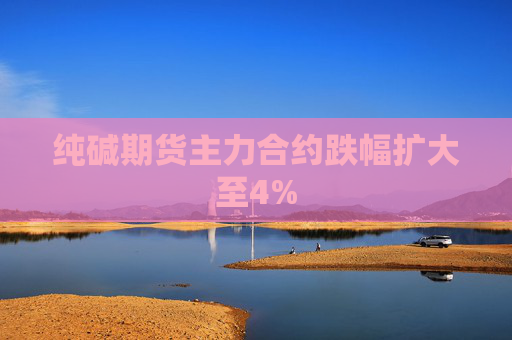 纯碱期货主力合约跌幅扩大至4%