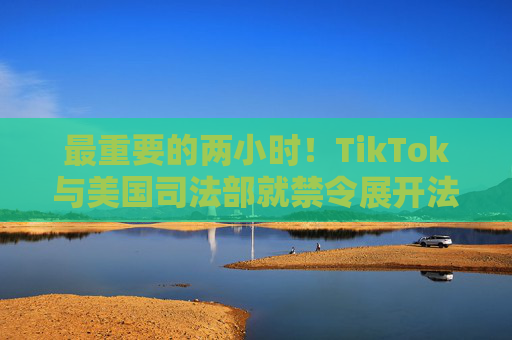 最重要的两小时！TikTok与美国司法部就禁令展开法庭对峙