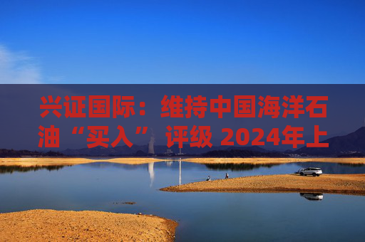 兴证国际：维持中国海洋石油“买入” 评级 2024年上半年业绩表现优异