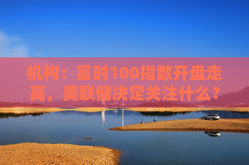 机构：富时100指数开盘走高，美联储决定关注什么？