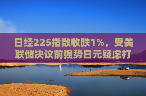 日经225指数收跌1%，受美联储决议前强势日元疑虑打击