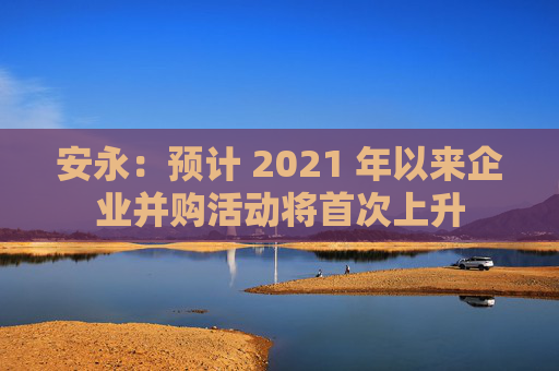 安永：预计 2021 年以来企业并购活动将首次上升