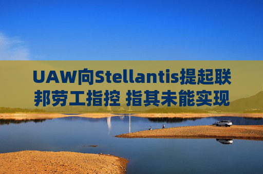 UAW向Stellantis提起联邦劳工指控 指其未能实现2023年协议条款