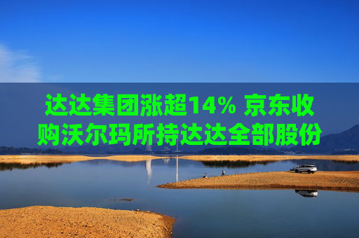 达达集团涨超14% 京东收购沃尔玛所持达达全部股份 持股比例增至63.2%