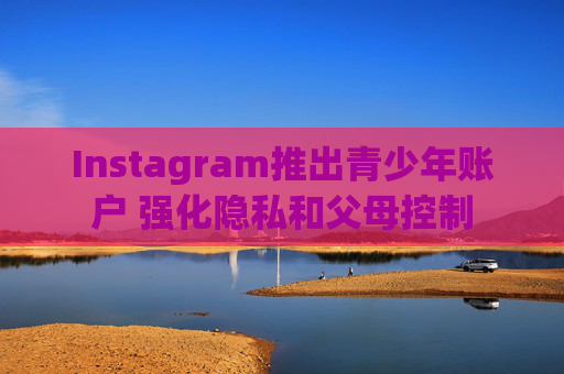 Instagram推出青少年账户 强化隐私和父母控制