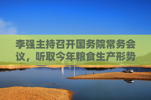 李强主持召开国务院常务会议，听取今年粮食生产形势和农业工作情况的汇报