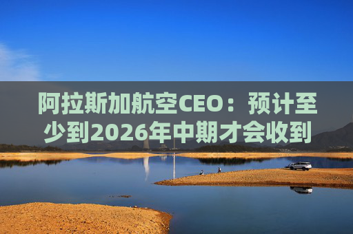 阿拉斯加航空CEO：预计至少到2026年中期才会收到波音737 MAX 10飞机