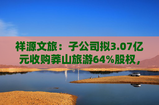 祥源文旅：子公司拟3.07亿元收购莽山旅游64%股权，将在湘南地区实现旅游目的地布局