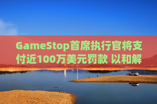 GameStop首席执行官将支付近100万美元罚款 以和解违反反垄断法指控